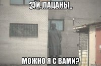 эй, пацаны можно я с вами?