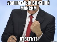 уважаемый близкий максим ответьте