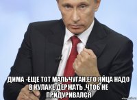  дима -еще тот мальчуган,его яйца надо в кулаке держать ,чтоб не придуривался