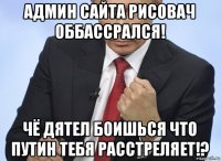 админ сайта рисовач оббассрался! чё дятел боишься что путин тебя расстреляет!?