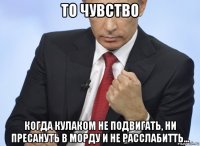 то чувство когда кулаком не подвигать, ни пресануть в морду и не расслабитть...