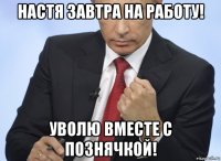 настя завтра на работу! уволю вместе с познячкой!