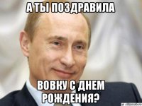 а ты поздравила вовку с днем рождения?