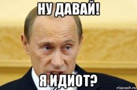 ну давай! я идиот?