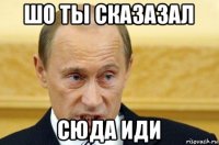 шо ты сказазал сюда иди