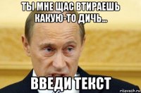 ты мне щас втираешь какую-то дичь... введи текст