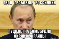 твои "гробовые" россиянин пущены на бомбы для сирии и украины