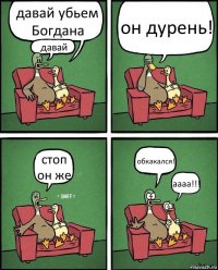 давай убьем Богдана давай он дурень! стоп он же обкакался! аааа!!!