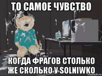 то самое чувство когда фрагов столько же сколько у solniwko