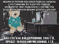 машина на полном ходу.новая подвеска, карданы с крестовинами, все редуктора, привода, аккумулятор, лифт подвески на 17 сантиметров, везде масло заменено.машина делалась для себя ваз 2131 4x4, внедорожник, 2002 г.в., пробег: 160000 км., механика, 1.7 л