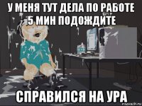 у меня тут дела по работе 5 мин подождите справился на ура