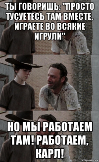 ты говоришь: "просто тусуетесь там вместе, играете во всякие игрули" но мы работаем там! работаем, карл!