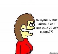 ты купишь мне айфон? или мне ещё 20 лет ждать???