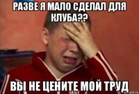 разве я мало сделал для клуба?? вы не цените мой труд