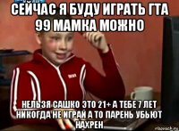 сейчас я буду играть гта 99 мамка можно нельзя сашко это 21+ а тебе 7 лет никогда не играй а то парень убьют нахрен