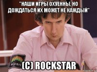 "наши игры охуенны, но дождаться их может не каждый" (c) rockstar