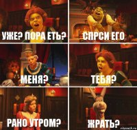 уже? пора еть? спрси его меня? тебя? рано утром? жрать?