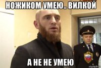 ножиком умею.. вилкой а не не умею