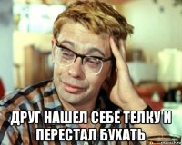  друг нашел себе телку и перестал бухать