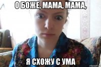 о боже, мама, мама, я схожу с ума