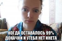  когда оставалось 99% докачки и утебя нет инета