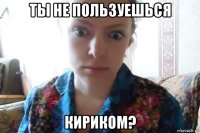 ты не пользуешься кириком?