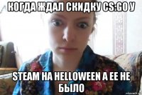 когда ждал скидку cs:go у steam на helloween а ее не было