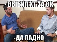 - выбил хт за 8к -да ладно