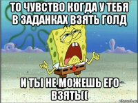 то чувство когда у тебя в заданках взять голд и ты не можешь его взять((