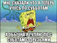 мне сказали что я теперь учусь по субботам а обычна я гуляю по с суботам с друзьями