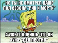 но ты не смотрел даже пол сезона "рик и морти" а уже говоришь что он хуже "ден против"