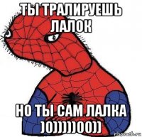 ты тралируешь лалок но ты сам лалка )0)))))00))