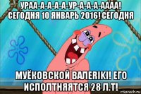 ураа-а-а-а-а-ур-а-а-а-аааа! сегодня 10 январь 2016! сегодня муёковской валеriki! его исполтняятся 28 л.т!