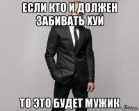 если кто и должен забивать хуй то это будет мужик