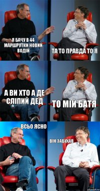 я бачу в 44 маршрутки новий водій та то правда то я а ви хто а де сліпий дед то мій батя всьо ясно він забухав