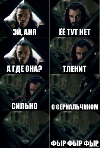 Эй, Аня ёё тут нет а где она? тленит сильно с сериальчиком  фыр фыр фыр