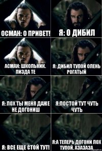 Осман: о привет! Я: о дибил Асман: школьник. Пизда те Я: дибил тупой олень рогатый Я: лох ты меня даже не догониш Я:Постой тут чуть чуть Я: все еще стой тут! Я:а теперь догони лох тупой. Азазаза