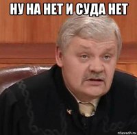 ну на нет и суда нет 