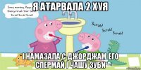 я атарвала 2 хуя і намазала с джорджам его спермай і чашу зуби