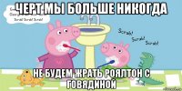 черт мы больше никогда не будем жрать роялтон с говядиной