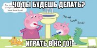 чо ты будешь делать? играть в кс го!