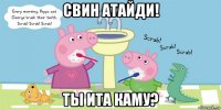 свин атайди! ты ита каму?