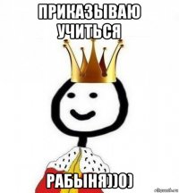 приказываю учиться рабыня))0)