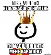 я рада шо ти необіжаєшся на мене ти маєш любити мене каралєву