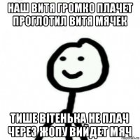 наш витя громко плачет проглотил витя мячек тише вітенька не плач через жопу вийдет мяч