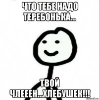 что тебе надо теребонька... твой члееен...хлебушек!!!