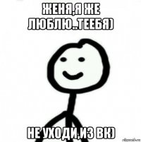 женя,я же люблю..теебя) не уходи,из вк)