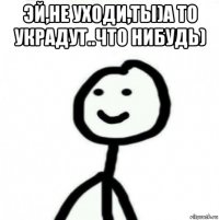 эй,не уходи,ты)а то украдут..что нибудь) 