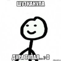 шутканула дура тупая... :-d