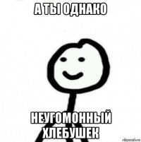 а ты однако неугомонный хлебушек